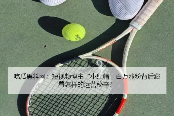 吃瓜黑料网：短视频博主“小红帽”百万涨粉背后藏着怎样的运营秘辛？