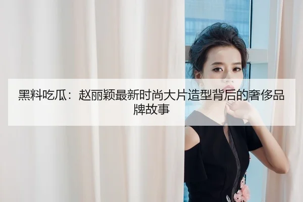 黑料吃瓜：赵丽颖最新时尚大片造型背后的奢侈品牌故事