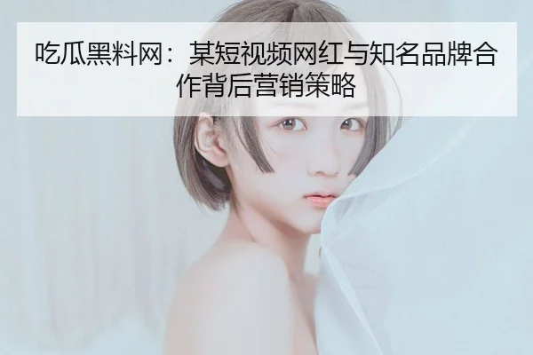 吃瓜黑料网：某短视频网红与知名品牌合作背后营销策略